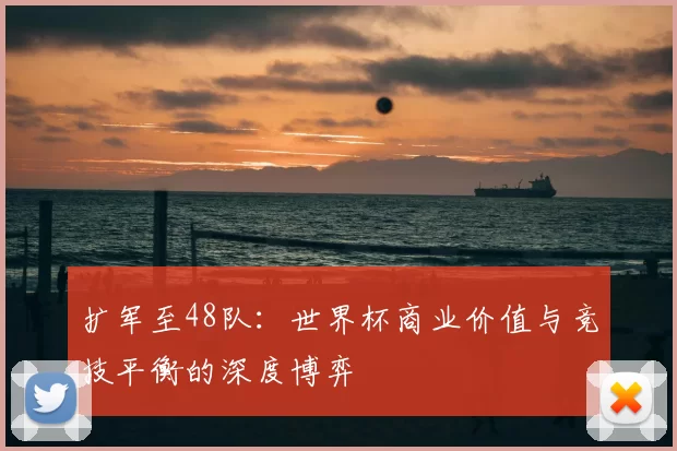 扩军至48队:世界杯商业价值与竞技平衡的深度博弈