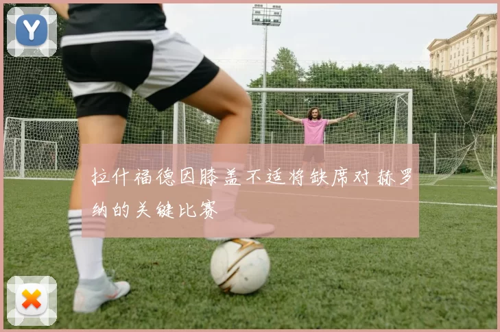 拉什福德因膝盖不适将缺席对赫罗纳的关键比赛