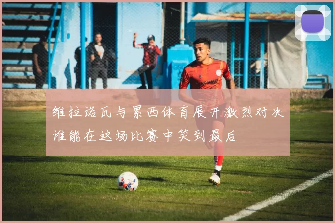 维拉诺瓦与累西体育展开激烈对决谁能在这场比赛中笑到最后