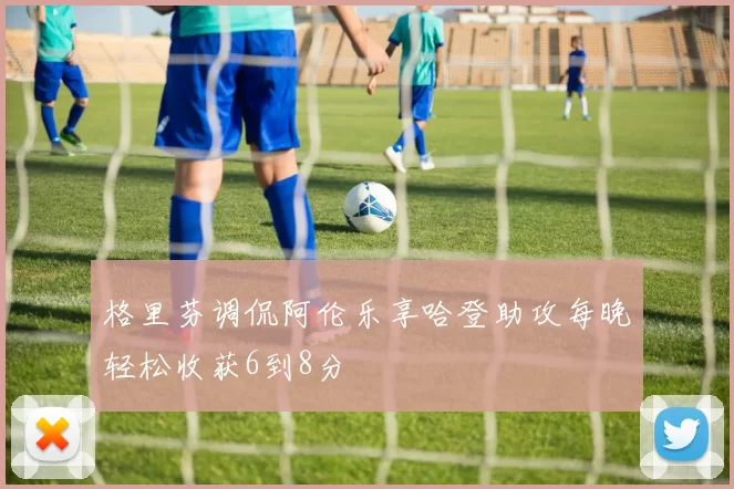 格里芬调侃阿伦乐享哈登助攻每晚轻松收获6到8分