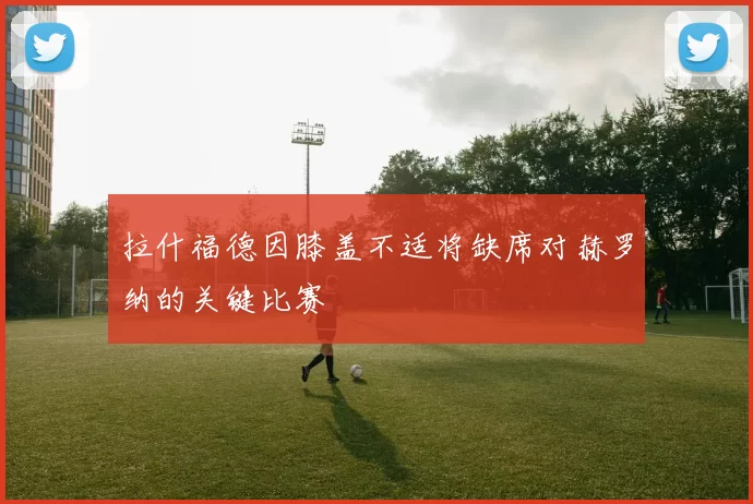 拉什福德因膝盖不适将缺席对赫罗纳的关键比赛