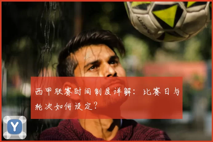 西甲联赛时间制度详解：比赛日与轮次如何设定？