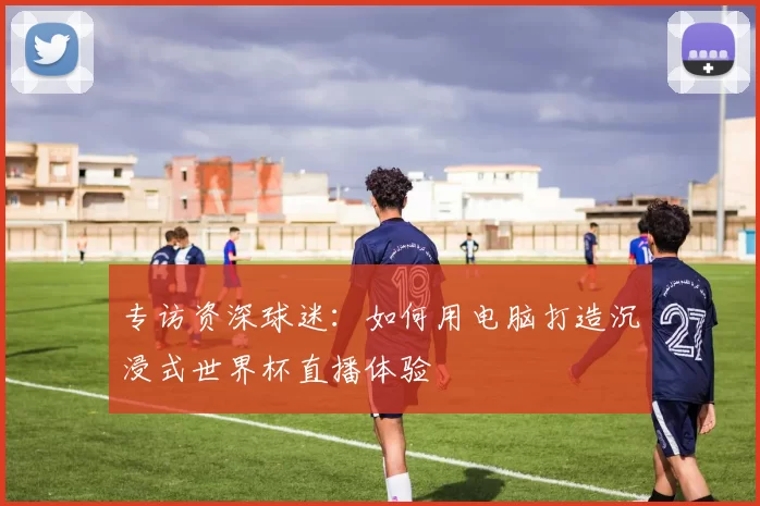 专访资深球迷:如何用电脑打造沉浸式世界杯直播体验