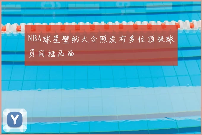 NBA球星壁纸大合照发布多位顶级球员同框画面