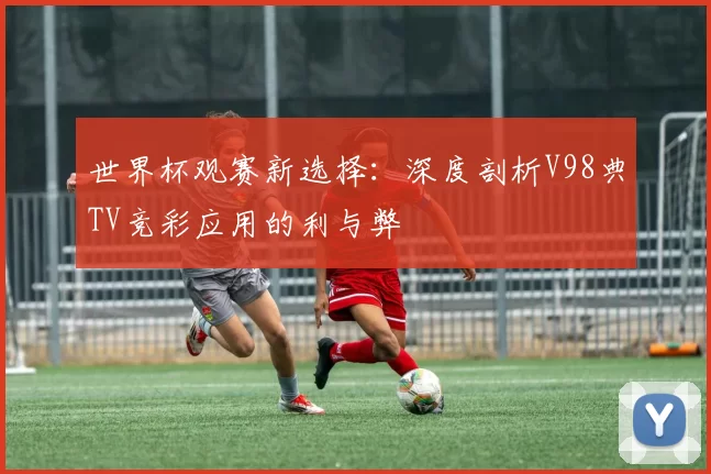 世界杯观赛新选择：深度剖析V98典TV竞彩应用的利与弊