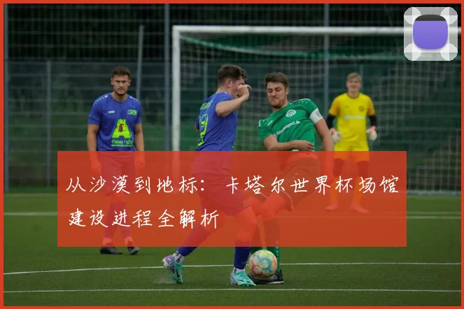 从沙漠到地标：卡塔尔世界杯场馆建设进程全解析