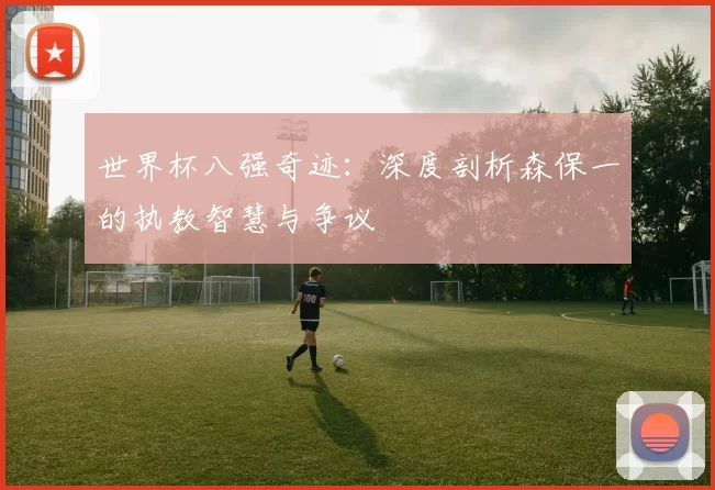 世界杯八强奇迹：深度剖析森保一的执教智慧与争议
