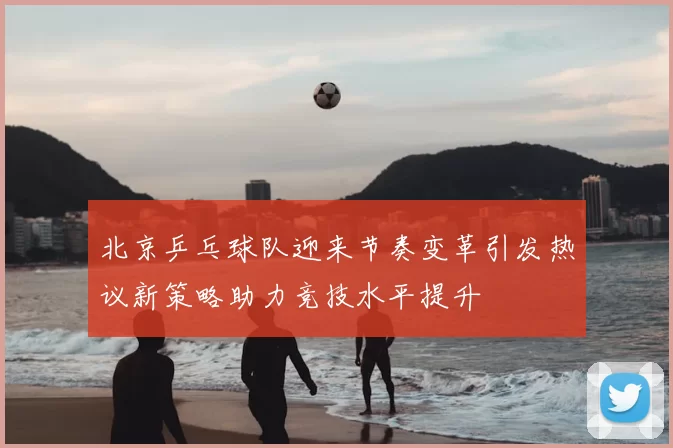 北京乒乓球队迎来节奏变革引发热议新策略助力竞技水平提升