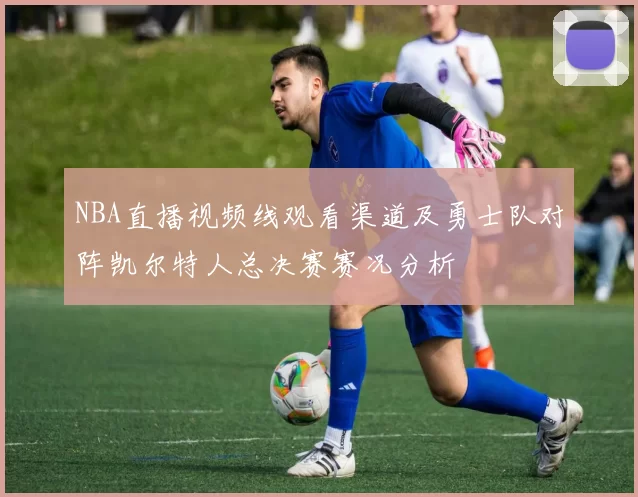 NBA直播视频线观看渠道及勇士队对阵凯尔特人总决赛赛况分析
