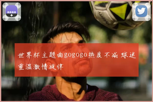 世界杯主题曲gogogo热度不减 球迷重温激情旋律