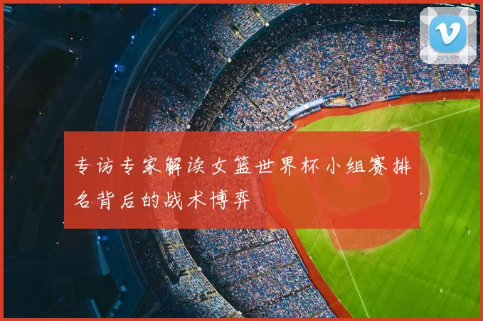 专访专家解读女篮世界杯小组赛排名背后的战术博弈