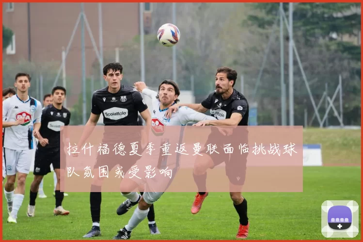 拉什福德夏季重返曼联面临挑战球队氛围或受影响