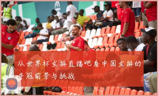 从世界杯女排直播吧看中国女排的夺冠前景与挑战