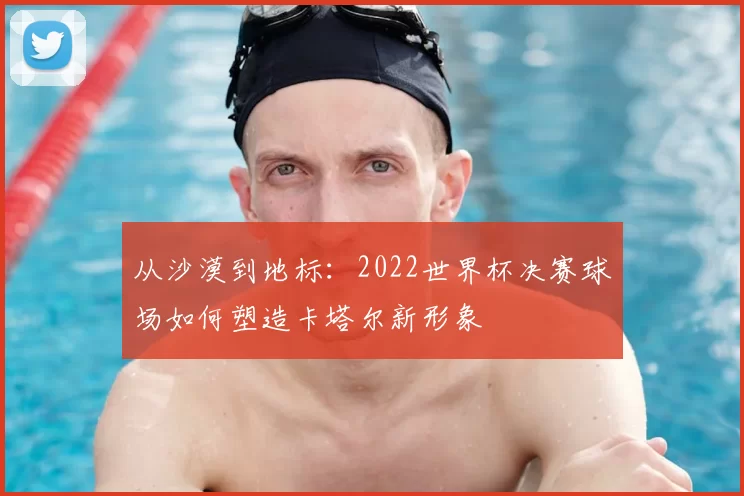 从沙漠到地标：2022世界杯决赛球场如何塑造卡塔尔新形象