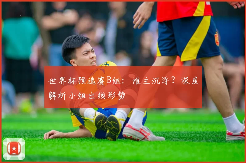 世界杯预选赛B组:谁主沉浮?深度解析小组出线形势