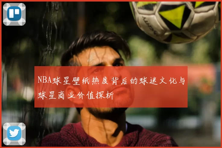NBA球星壁纸热度背后的球迷文化与球星商业价值探析